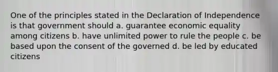 One of the principles stated in the Declaration of Independence is that government should a. guarantee economic equality among citizens b. have unlimited power to rule the people c. be based upon the consent of the governed d. be led by educated citizens