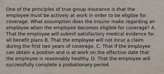 One of the principles of true group insurance is that the employee must be actively at work in order to be eligible for coverage. What assumption does the insurer make regarding an employee when the employee becomes eligible for coverage? A. That the employee will submit satisfactory medical evidence for all benefit plans B. That the employee will not incur a claim during the first two years of coverage. C. That if the employee can obtain a position and is at work on the effective date that the employee is reasonably healthy. D. That the employee will successfully complete a probationary period.