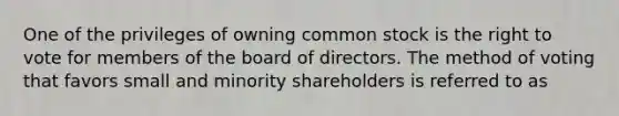 One of the privileges of owning common stock is the right to vote for members of the board of directors. The method of voting that favors small and minority shareholders is referred to as