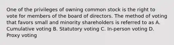 One of the privileges of owning common stock is the right to vote for members of the board of directors. The method of voting that favors small and minority shareholders is referred to as A. Cumulative voting B. Statutory voting C. In-person voting D. Proxy voting