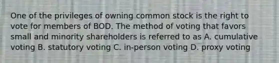 One of the privileges of owning common stock is the right to vote for members of BOD. The method of voting that favors small and minority shareholders is referred to as A. cumulative voting B. statutory voting C. in-person voting D. proxy voting