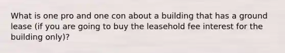 What is one pro and one con about a building that has a ground lease (if you are going to buy the leasehold fee interest for the building only)?