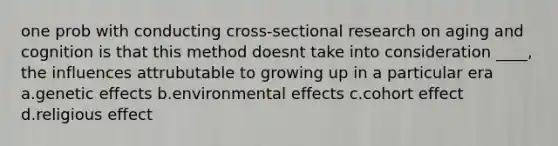 one prob with conducting cross-sectional research on aging and cognition is that this method doesnt take into consideration ____, the influences attrubutable to growing up in a particular era a.genetic effects b.environmental effects c.cohort effect d.religious effect