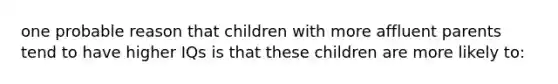 one probable reason that children with more affluent parents tend to have higher IQs is that these children are more likely to: