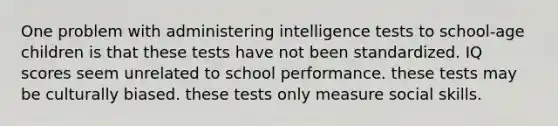 One problem with administering intelligence tests to school-age children is that these tests have not been standardized. IQ scores seem unrelated to school performance. these tests may be culturally biased. these tests only measure social skills.