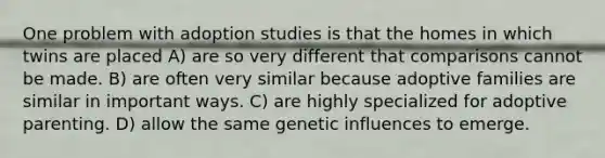 One problem with adoption studies is that the homes in which twins are placed A) are so very different that comparisons cannot be made. B) are often very similar because adoptive families are similar in important ways. C) are highly specialized for adoptive parenting. D) allow the same genetic influences to emerge.