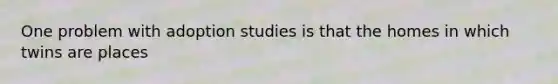 One problem with adoption studies is that the homes in which twins are places