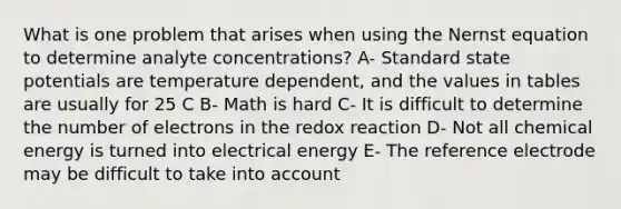 What is one problem that arises when using the Nernst equation to determine analyte concentrations? A- Standard state potentials are temperature dependent, and the values in tables are usually for 25 C B- Math is hard C- It is difficult to determine the number of electrons in the redox reaction D- Not all chemical energy is turned into electrical energy E- The reference electrode may be difficult to take into account