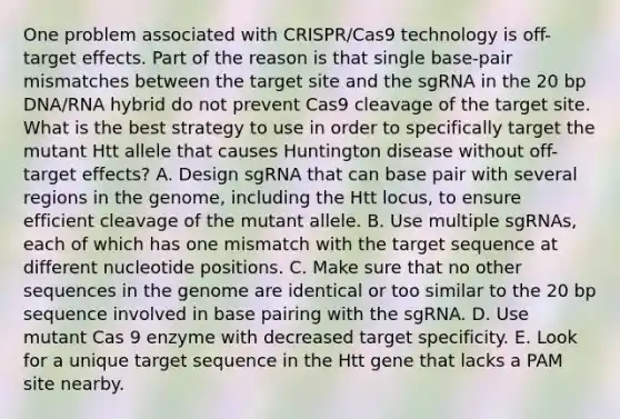 One problem associated with CRISPR/Cas9 technology is off-target effects. Part of the reason is that single base-pair mismatches between the target site and the sgRNA in the 20 bp DNA/RNA hybrid do not prevent Cas9 cleavage of the target site. What is the best strategy to use in order to specifically target the mutant Htt allele that causes Huntington disease without off-target effects? A. Design sgRNA that can base pair with several regions in the genome, including the Htt locus, to ensure efficient cleavage of the mutant allele. B. Use multiple sgRNAs, each of which has one mismatch with the target sequence at different nucleotide positions. C. Make sure that no other sequences in the genome are identical or too similar to the 20 bp sequence involved in base pairing with the sgRNA. D. Use mutant Cas 9 enzyme with decreased target specificity. E. Look for a unique target sequence in the Htt gene that lacks a PAM site nearby.