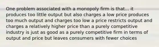 One problem associated with a monopoly firm is that... it produces too little output but also charges a low price produces too much output and charges too low a price restricts output and charges a relatively higher price than a purely competitive industry is just as good as a purely competitive firm in terms of output and price but leaves consumers with fewer choices