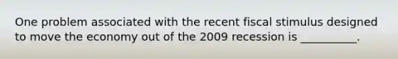 One problem associated with the recent fiscal stimulus designed to move the economy out of the 2009 recession is __________.