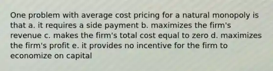 One problem with average cost pricing for a natural monopoly is that a. it requires a side payment b. maximizes the firm's revenue c. makes the firm's total cost equal to zero d. maximizes the firm's profit e. it provides no incentive for the firm to economize on capital