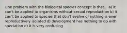 One problem with the biological species concept is that... a) it can't be applied to organisms without sexual reproduction b) it can't be applied to species that don't evolve c) nothing is ever reproductively isolated d) development has nothing to do with speciation e) it is very confusing