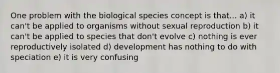 One problem with the biological species concept is that... a) it can't be applied to organisms without sexual reproduction b) it can't be applied to species that don't evolve c) nothing is ever reproductively isolated d) development has nothing to do with speciation e) it is very confusing