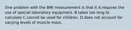 One problem with the BMI measurement is that it A.requires the use of special laboratory equipment. B.takes too long to calculate C.cannot be used for children. D.does not account for varying levels of muscle mass.