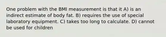 One problem with the BMI measurement is that it A) is an indirect estimate of body fat. B) requires the use of special laboratory equipment. C) takes too long to calculate. D) cannot be used for children