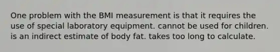 One problem with the BMI measurement is that it requires the use of special laboratory equipment. cannot be used for children. is an indirect estimate of body fat. takes too long to calculate.