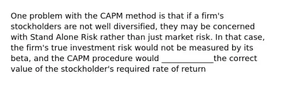 One problem with the CAPM method is that if a firm's stockholders are not well diversified, they may be concerned with Stand Alone Risk rather than just market risk. In that case, the firm's true investment risk would not be measured by its beta, and the CAPM procedure would _____________the correct value of the stockholder's required rate of return