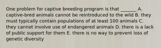 One problem for captive breeding program is that _______ A. captive-bred animals cannot be reintroduced to the wild B. they must typically contain populations of at least 100 animals C. they cannot involve use of endangered animals D. there is a lack of public support for them E. there is no way to prevent loss of genetic diversity