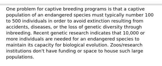 One problem for captive breeding programs is that a captive population of an endangered species must typically number 100 to 500 individuals in order to avoid extinction resulting from accidents, diseases, or the loss of genetic diversity through inbreeding. Recent genetic research indicates that 10,000 or more individuals are needed for an endangered species to maintain its capacity for biological evolution. Zoos/research institutions don't have funding or space to house such large populations.