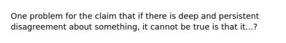 One problem for the claim that if there is deep and persistent disagreement about something, it cannot be true is that it...?