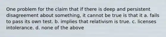 One problem for the claim that if there is deep and persistent disagreement about something, it cannot be true is that it a. fails to pass its own test. b. implies that relativism is true. c. licenses intolerance. d. none of the above