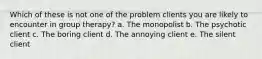 Which of these is not one of the problem clients you are likely to encounter in group therapy? a. The monopolist b. The psychotic client c. The boring client d. The annoying client e. The silent client