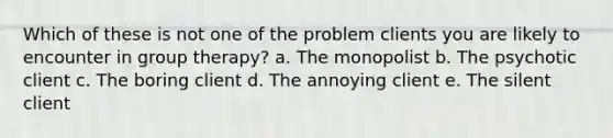 Which of these is not one of the problem clients you are likely to encounter in group therapy? a. The monopolist b. The psychotic client c. The boring client d. The annoying client e. The silent client