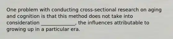 One problem with conducting cross-sectional research on aging and cognition is that this method does not take into consideration ______________, the influences attributable to growing up in a particular era.