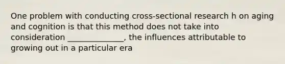 One problem with conducting cross-sectional research h on aging and cognition is that this method does not take into consideration ______________, the influences attributable to growing out in a particular era