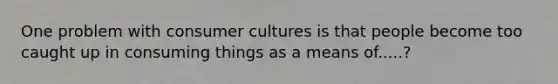 One problem with consumer cultures is that people become too caught up in consuming things as a means of.....?