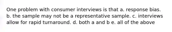 One problem with consumer interviews is that a. response bias. b. the sample may not be a representative sample. c. interviews allow for rapid turnaround. d. both a and b e. all of the above