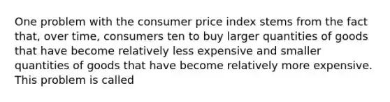 One problem with the consumer price index stems from the fact that, over time, consumers ten to buy larger quantities of goods that have become relatively less expensive and smaller quantities of goods that have become relatively more expensive. This problem is called