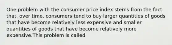 One problem with the consumer price index stems from the fact that, over time, consumers tend to buy larger quantities of goods that have become relatively less expensive and smaller quantities of goods that have become relatively more expensive.This problem is called