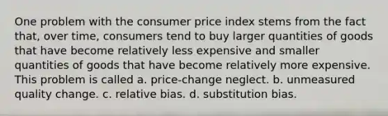 One problem with the consumer price index stems from the fact that, over time, consumers tend to buy larger quantities of goods that have become relatively less expensive and smaller quantities of goods that have become relatively more expensive. This problem is called a. price-change neglect. b. unmeasured quality change. c. relative bias. d. substitution bias.