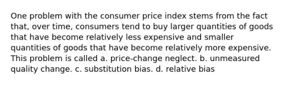 One problem with the consumer price index stems from the fact that, over time, consumers tend to buy larger quantities of goods that have become relatively less expensive and smaller quantities of goods that have become relatively more expensive. This problem is called a. price-change neglect. b. unmeasured quality change. c. substitution bias. d. relative bias