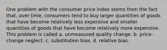 One problem with the consumer price index stems from the fact that, over time, consumers tend to buy larger quantities of goods that have become relatively less expensive and smaller quantities of goods that have become relatively more expensive. This problem is called a. unmeasured quality change. b. price-change neglect. c. substitution bias. d. relative bias.