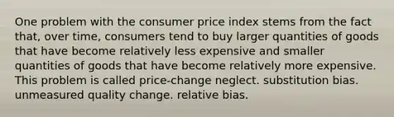 One problem with the consumer price index stems from the fact that, over time, consumers tend to buy larger quantities of goods that have become relatively less expensive and smaller quantities of goods that have become relatively more expensive. This problem is called price-change neglect. substitution bias. unmeasured quality change. relative bias.