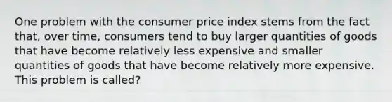 One problem with the consumer price index stems from the fact that, over time, consumers tend to buy larger quantities of goods that have become relatively less expensive and smaller quantities of goods that have become relatively more expensive. This problem is called?