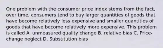 One problem with the consumer price index stems from the fact, over time, consumers tend to buy larger quantities of goods that have become relatively less expensive and smaller quantities of goods that have become relatively more expensive. This problem is called A. unmeasured quality change B. relative bias C. Price-change neglect D. Substitution bias