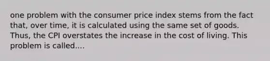 one problem with the consumer price index stems from the fact that, over time, it is calculated using the same set of goods. Thus, the CPI overstates the increase in the cost of living. This problem is called....