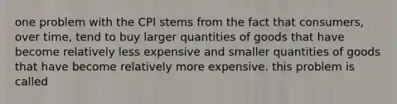 one problem with the CPI stems from the fact that consumers, over time, tend to buy larger quantities of goods that have become relatively less expensive and smaller quantities of goods that have become relatively more expensive. this problem is called