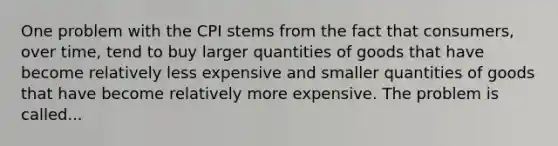 One problem with the CPI stems from the fact that consumers, over time, tend to buy larger quantities of goods that have become relatively less expensive and smaller quantities of goods that have become relatively more expensive. The problem is called...