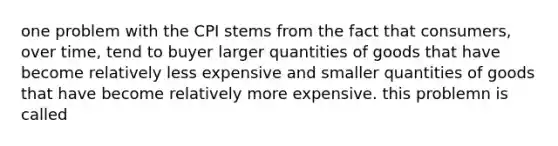 one problem with the CPI stems from the fact that consumers, over time, tend to buyer larger quantities of goods that have become relatively less expensive and smaller quantities of goods that have become relatively more expensive. this problemn is called