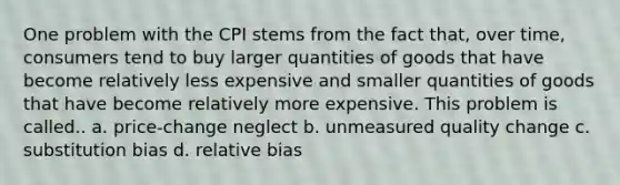 One problem with the CPI stems from the fact that, over time, consumers tend to buy larger quantities of goods that have become relatively less expensive and smaller quantities of goods that have become relatively more expensive. This problem is called.. a. price-change neglect b. unmeasured quality change c. substitution bias d. relative bias