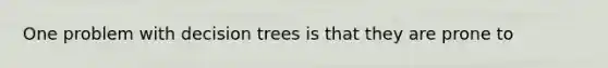 One problem with decision trees is that they are prone to