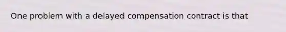 One problem with a delayed compensation contract is that