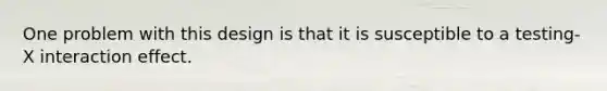 One problem with this design is that it is susceptible to a testing-X interaction effect.