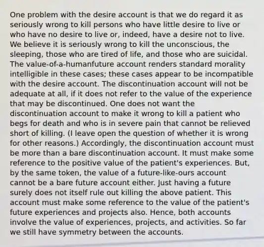 One problem with the desire account is that we do regard it as seriously wrong to kill persons who have little desire to live or who have no desire to live or, indeed, have a desire not to live. We believe it is seriously wrong to kill the unconscious, the sleeping, those who are tired of life, and those who are suicidal. The value-of-a-humanfuture account renders standard morality intelligible in these cases; these cases appear to be incompatible with the desire account. The discontinuation account will not be adequate at all, if it does not refer to the value of the experience that may be discontinued. One does not want the discontinuation account to make it wrong to kill a patient who begs for death and who is in severe pain that cannot be relieved short of killing. (I leave open the question of whether it is wrong for other reasons.) Accordingly, the discontinuation account must be more than a bare discontinuation account. It must make some reference to the positive value of the patient's experiences. But, by the same token, the value of a future-like-ours account cannot be a bare future account either. Just having a future surely does not itself rule out killing the above patient. This account must make some reference to the value of the patient's future experiences and projects also. Hence, both accounts involve the value of experiences, projects, and activities. So far we still have symmetry between the accounts.