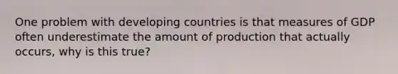 One problem with developing countries is that measures of GDP often underestimate the amount of production that actually occurs, why is this true?